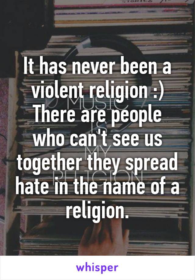 It has never been a violent religion :)
There are people who can't see us together they spread hate in the name of a religion.