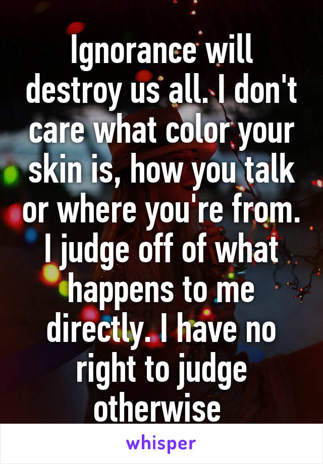 Ignorance will destroy us all. I don't care what color your skin is, how you talk or where you're from. I judge off of what happens to me directly. I have no right to judge otherwise 