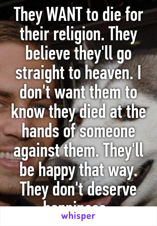 They WANT to die for their religion. They believe they'll go straight to heaven. I don't want them to know they died at the hands of someone against them. They'll be happy that way. They don't deserve happiness. 