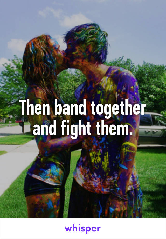 Then band together and fight them.