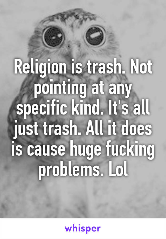 Religion is trash. Not pointing at any specific kind. It's all just trash. All it does is cause huge fucking problems. Lol