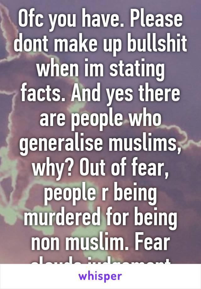 Ofc you have. Please dont make up bullshit when im stating facts. And yes there are people who generalise muslims, why? Out of fear, people r being murdered for being non muslim. Fear clouds judgement