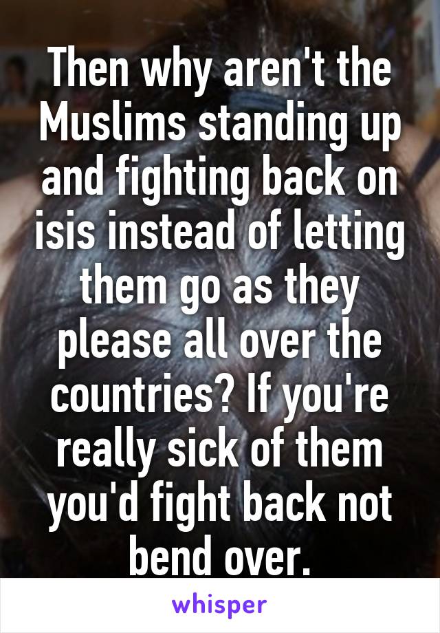 Then why aren't the Muslims standing up and fighting back on isis instead of letting them go as they please all over the countries? If you're really sick of them you'd fight back not bend over.