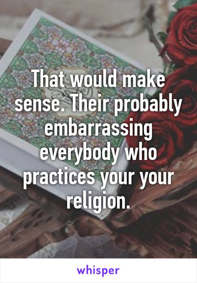 That would make sense. Their probably embarrassing everybody who practices your your religion.