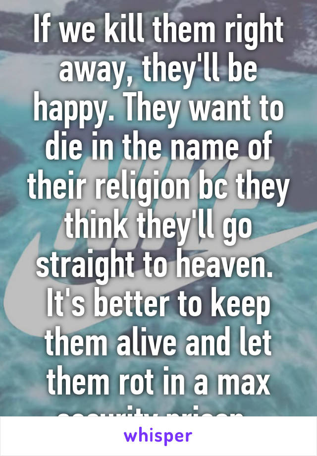 If we kill them right away, they'll be happy. They want to die in the name of their religion bc they think they'll go straight to heaven. 
It's better to keep them alive and let them rot in a max security prison. 