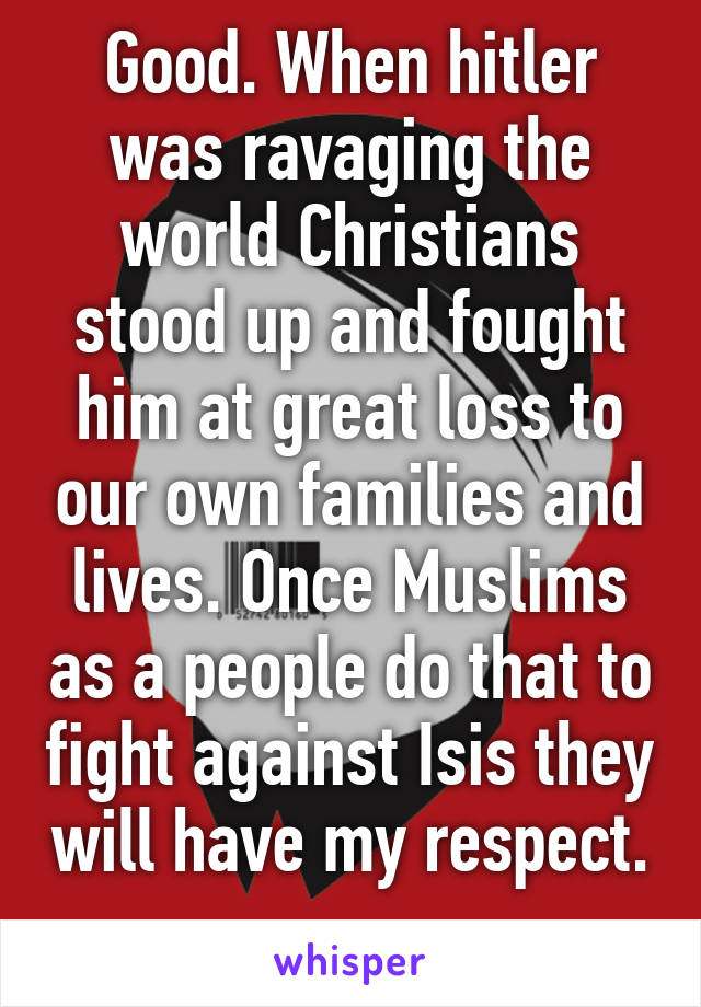 Good. When hitler was ravaging the world Christians stood up and fought him at great loss to our own families and lives. Once Muslims as a people do that to fight against Isis they will have my respect. 