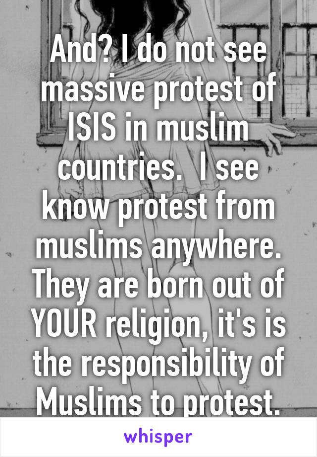 And? I do not see massive protest of ISIS in muslim countries.  I see know protest from muslims anywhere. They are born out of YOUR religion, it's is the responsibility of Muslims to protest.