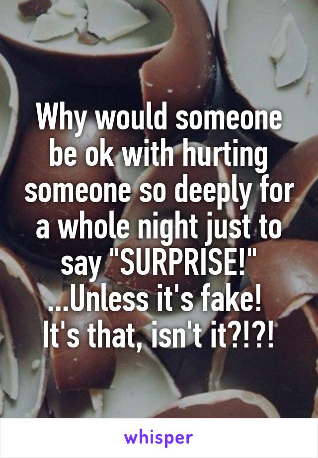 Why would someone be ok with hurting someone so deeply for a whole night just to say "SURPRISE!"
...Unless it's fake!  It's that, isn't it?!?!