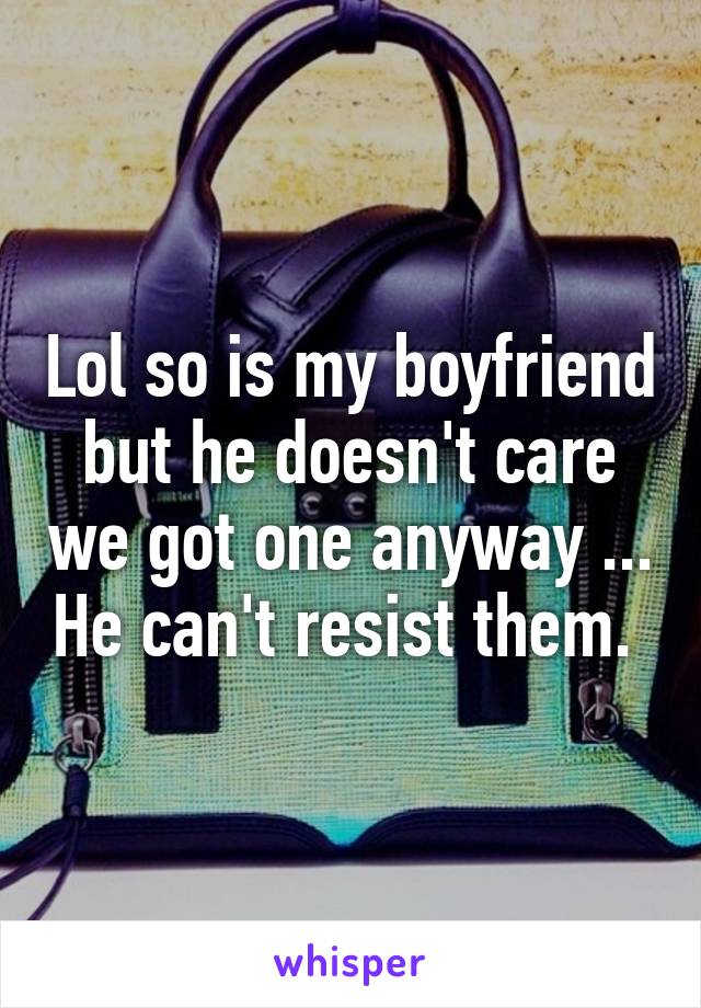 Lol so is my boyfriend but he doesn't care we got one anyway ... He can't resist them. 