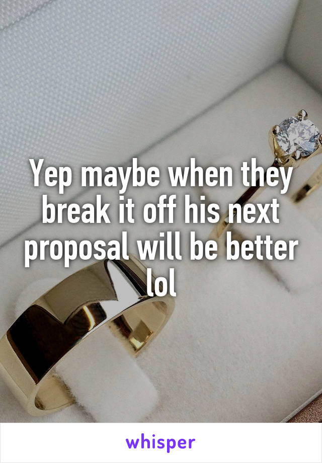 Yep maybe when they break it off his next proposal will be better lol