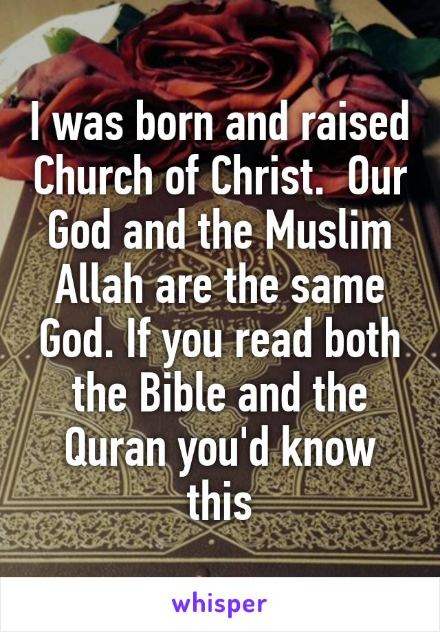 I was born and raised Church of Christ.  Our God and the Muslim Allah are the same God. If you read both the Bible and the Quran you'd know this