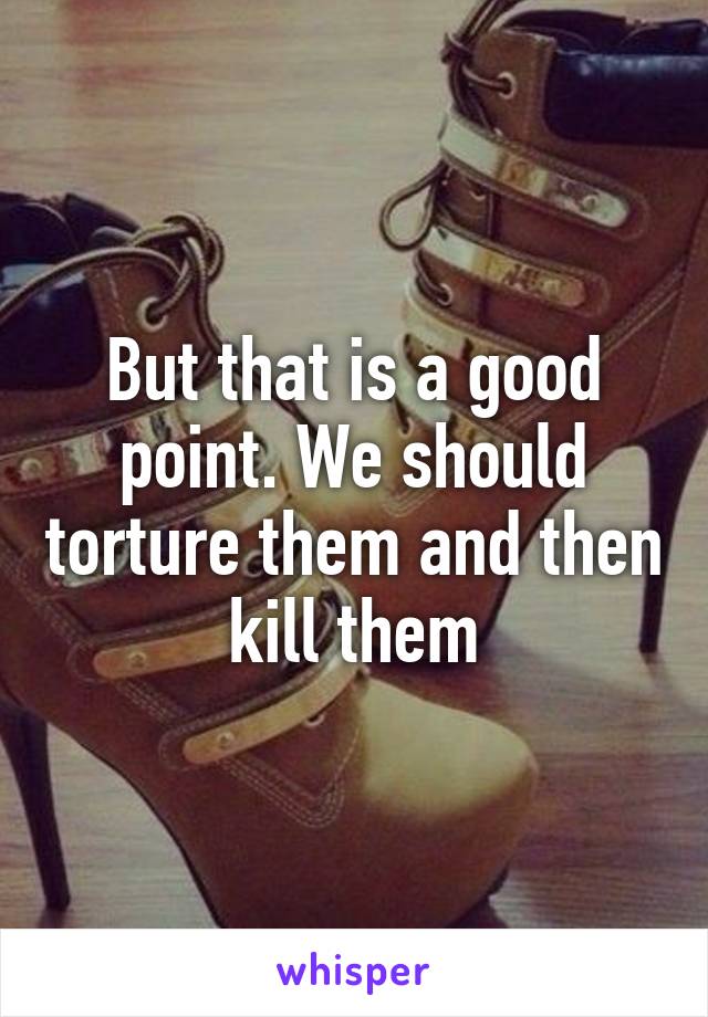 But that is a good point. We should torture them and then kill them