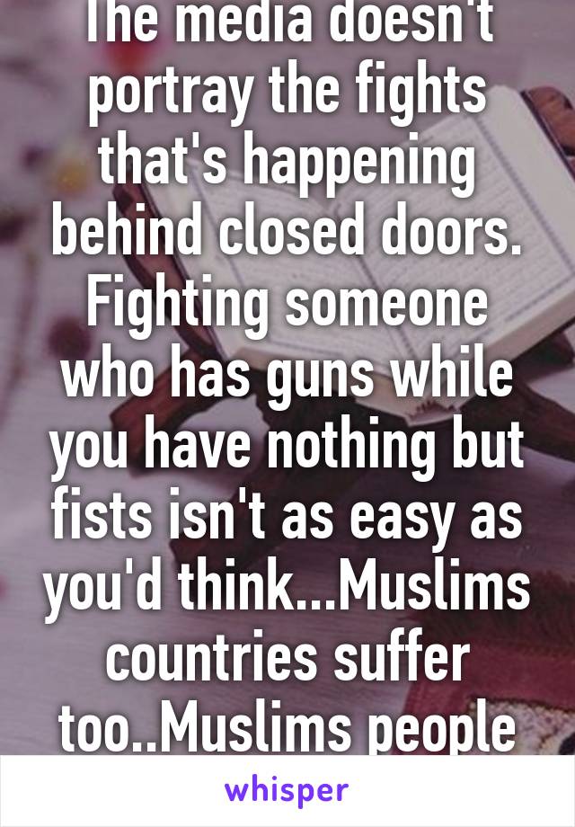 The media doesn't portray the fights that's happening behind closed doors. Fighting someone who has guns while you have nothing but fists isn't as easy as you'd think...Muslims countries suffer too..Muslims people suffer too...