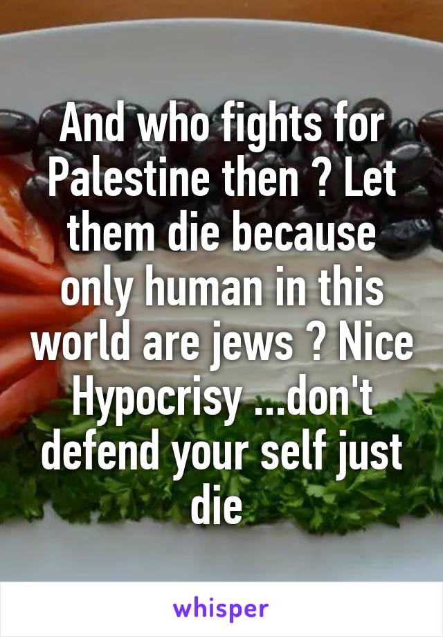 And who fights for Palestine then ? Let them die because only human in this world are jews ? Nice Hypocrisy ...don't defend your self just die 