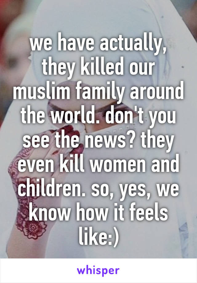 we have actually, they killed our muslim family around the world. don't you see the news? they even kill women and children. so, yes, we know how it feels like:)