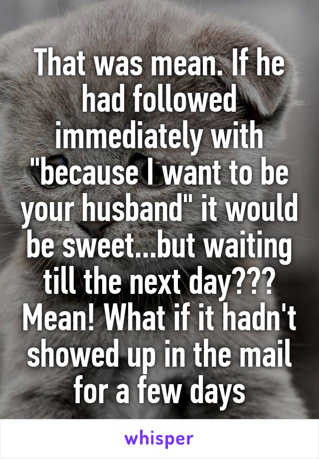 That was mean. If he had followed immediately with "because I want to be your husband" it would be sweet...but waiting till the next day??? Mean! What if it hadn't showed up in the mail for a few days