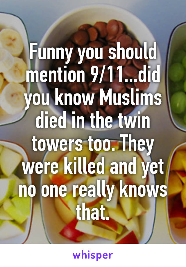 Funny you should mention 9/11...did you know Muslims died in the twin towers too. They were killed and yet no one really knows that.