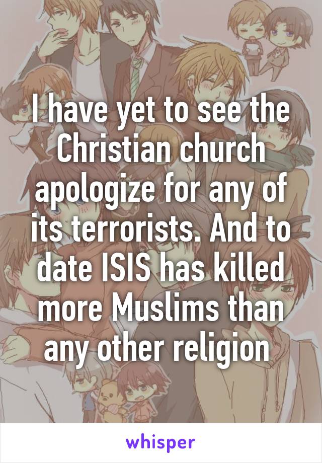 I have yet to see the Christian church apologize for any of its terrorists. And to date ISIS has killed more Muslims than any other religion 