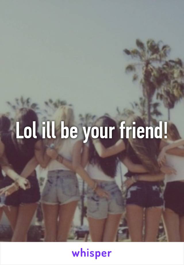 Lol ill be your friend!