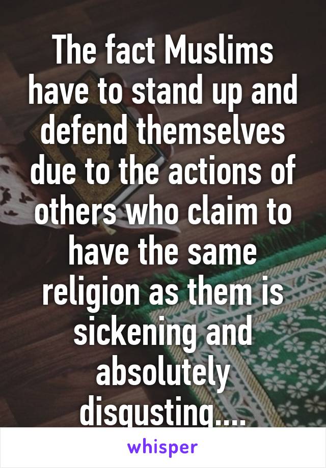 The fact Muslims have to stand up and defend themselves due to the actions of others who claim to have the same religion as them is sickening and absolutely disgusting....