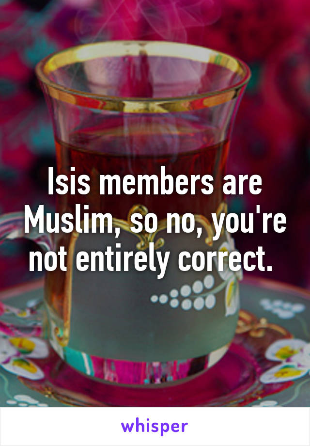 Isis members are Muslim, so no, you're not entirely correct. 