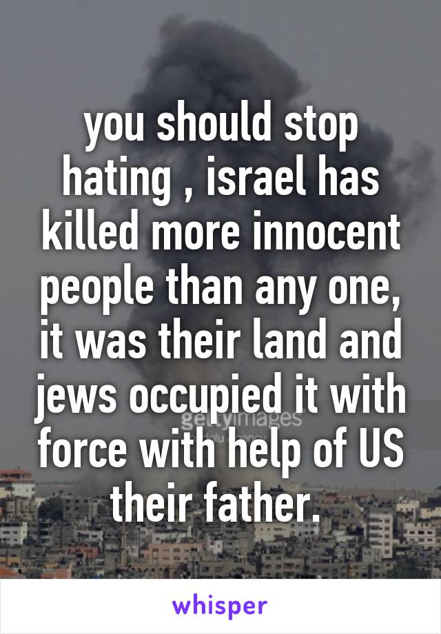 you should stop hating , israel has killed more innocent people than any one, it was their land and jews occupied it with force with help of US their father. 