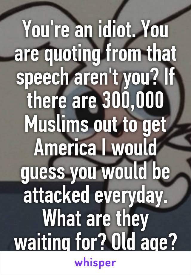 You're an idiot. You are quoting from that speech aren't you? If there are 300,000 Muslims out to get America I would guess you would be attacked everyday. What are they waiting for? Old age?