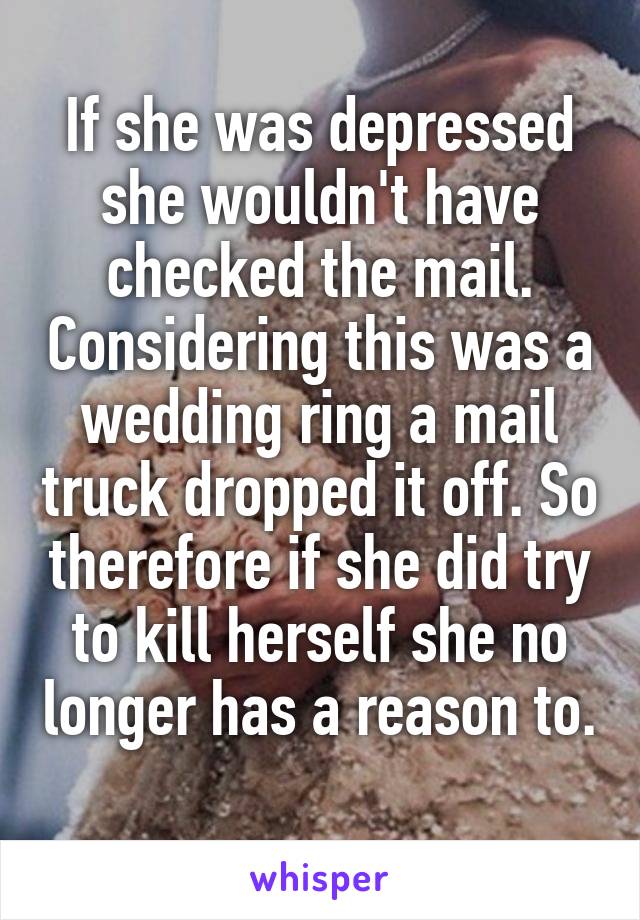 If she was depressed she wouldn't have checked the mail. Considering this was a wedding ring a mail truck dropped it off. So therefore if she did try to kill herself she no longer has a reason to. 