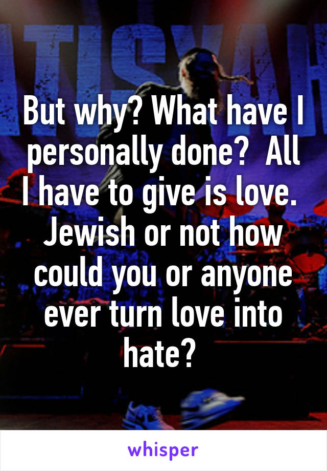 But why? What have I personally done?  All I have to give is love.  Jewish or not how could you or anyone ever turn love into hate? 