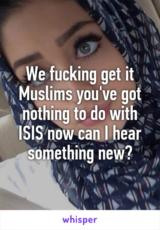 We fucking get it Muslims you've got nothing to do with ISIS now can I hear something new?