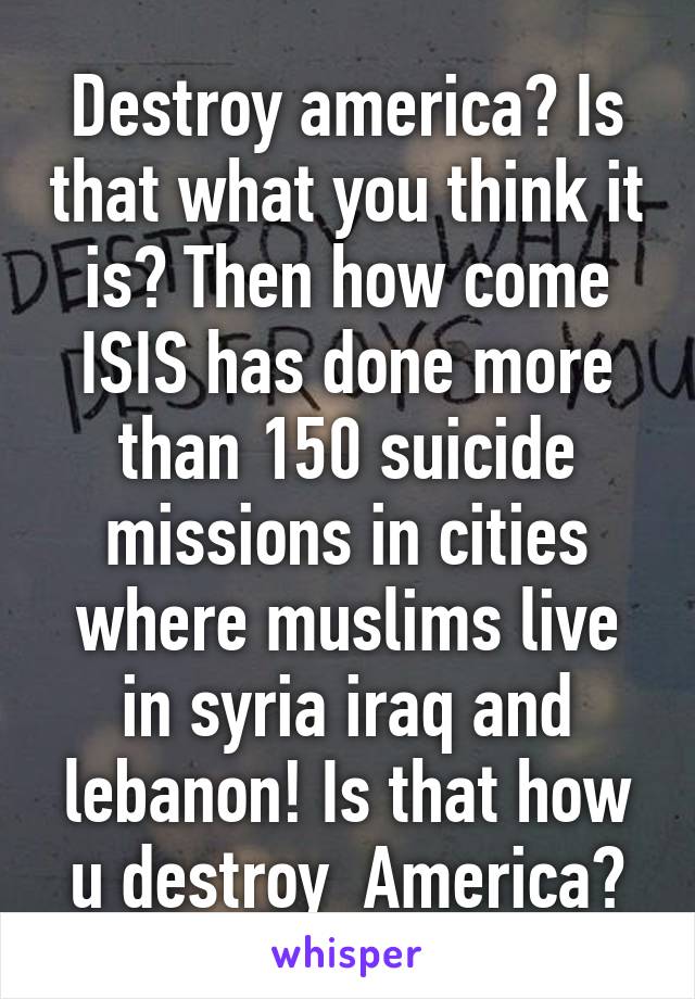 Destroy america? Is that what you think it is? Then how come ISIS has done more than 150 suicide missions in cities where muslims live in syria iraq and lebanon! Is that how u destroy  America?