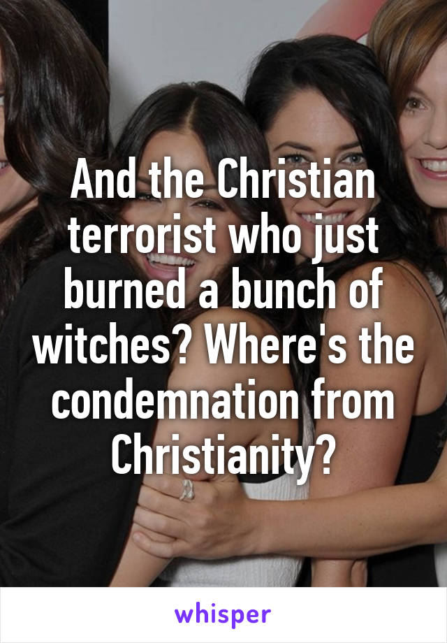 And the Christian terrorist who just burned a bunch of witches? Where's the condemnation from Christianity?