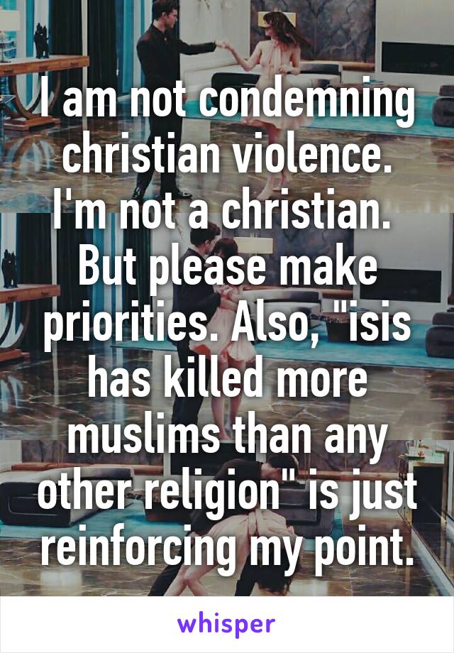 I am not condemning christian violence. I'm not a christian.  But please make priorities. Also, "isis has killed more muslims than any other religion" is just reinforcing my point.