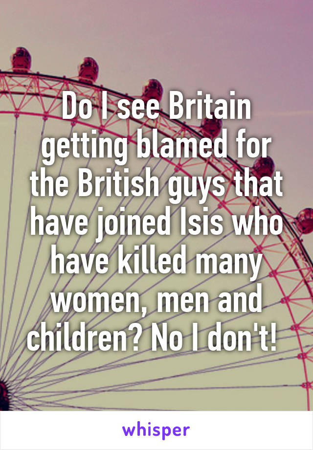 Do I see Britain getting blamed for the British guys that have joined Isis who have killed many women, men and children? No I don't! 