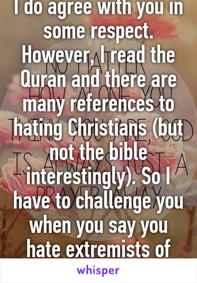 I do agree with you in some respect. However, I read the Quran and there are many references to hating Christians (but not the bible interestingly). So I have to challenge you when you say you hate extremists of your beliefs. 