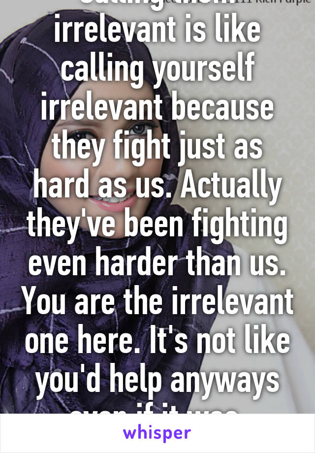 Calling them irrelevant is like calling yourself irrelevant because they fight just as hard as us. Actually they've been fighting even harder than us. You are the irrelevant one here. It's not like you'd help anyways even if it was  country or religion.