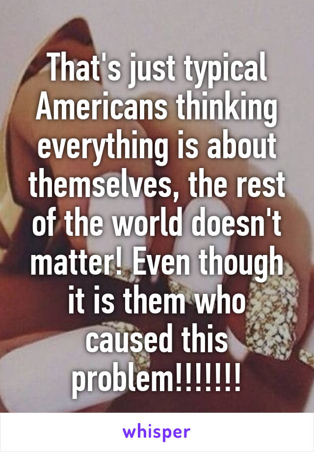 That's just typical Americans thinking everything is about themselves, the rest of the world doesn't matter! Even though it is them who caused this problem!!!!!!!