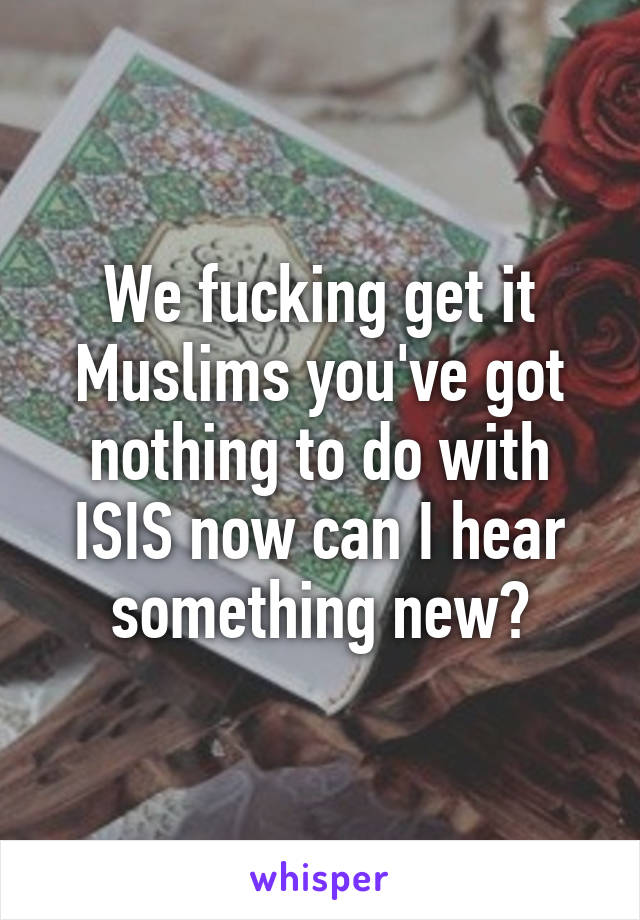 We fucking get it Muslims you've got nothing to do with ISIS now can I hear something new?