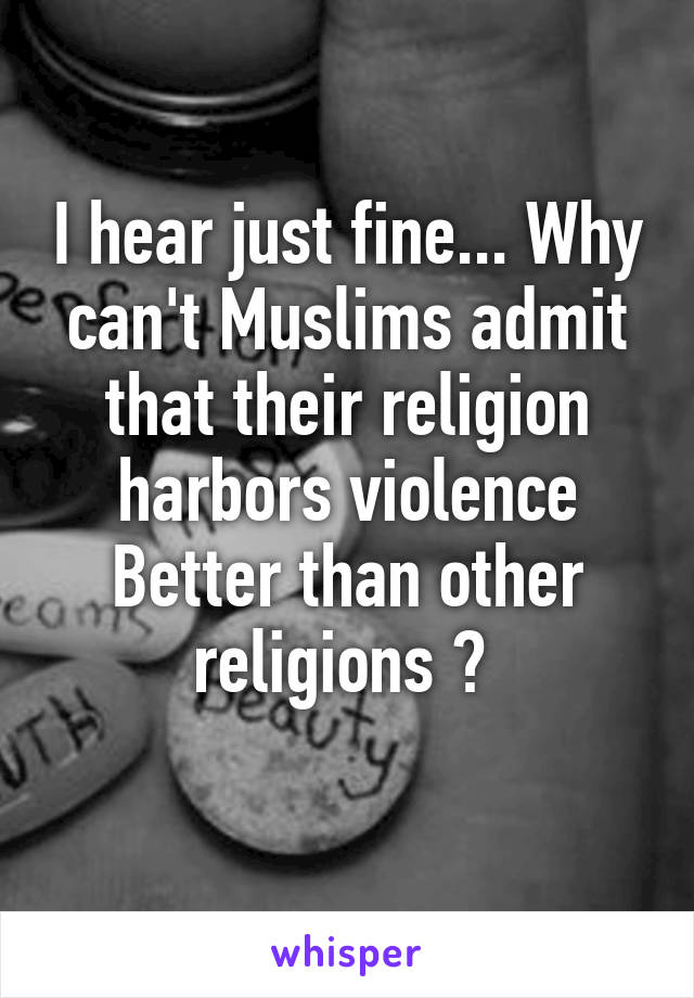 I hear just fine... Why can't Muslims admit that their religion harbors violence Better than other religions ? 
 