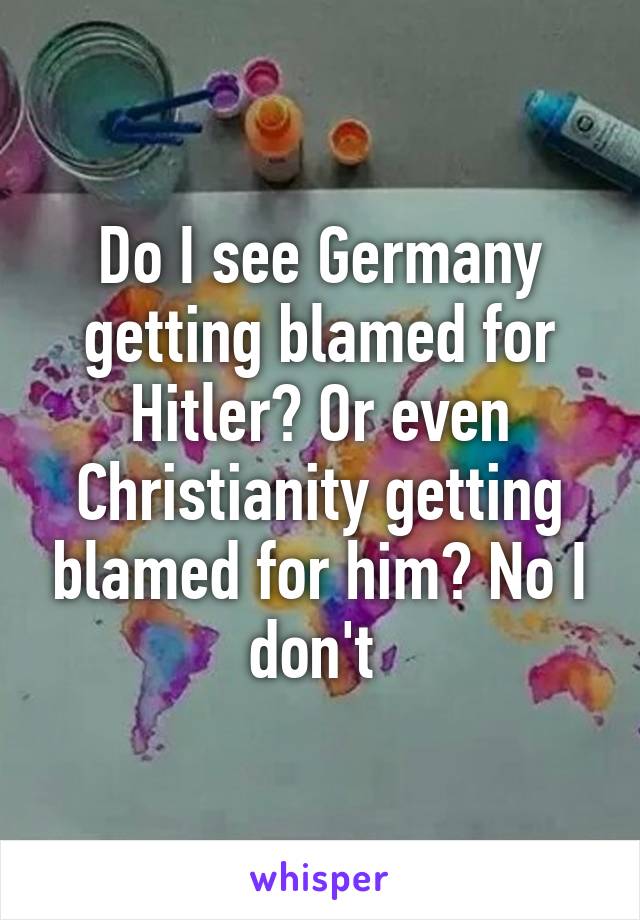 Do I see Germany getting blamed for Hitler? Or even Christianity getting blamed for him? No I don't 