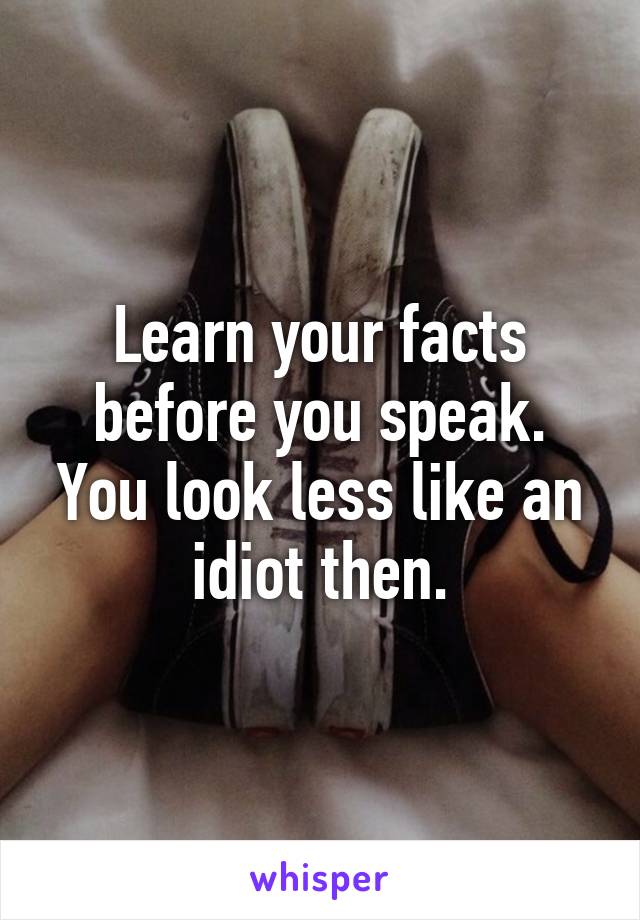 Learn your facts before you speak. You look less like an idiot then.