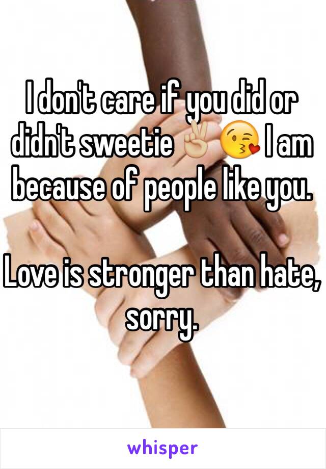 I don't care if you did or didn't sweetie✌🏼️😘 I am because of people like you. 

Love is stronger than hate, sorry. 
