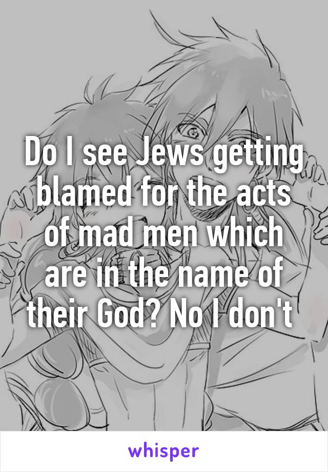 Do I see Jews getting blamed for the acts of mad men which are in the name of their God? No I don't 