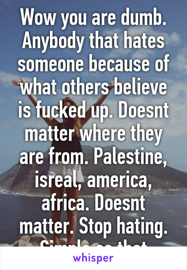 Wow you are dumb. Anybody that hates someone because of what others believe is fucked up. Doesnt matter where they are from. Palestine, isreal, america, africa. Doesnt matter. Stop hating. Simple as that