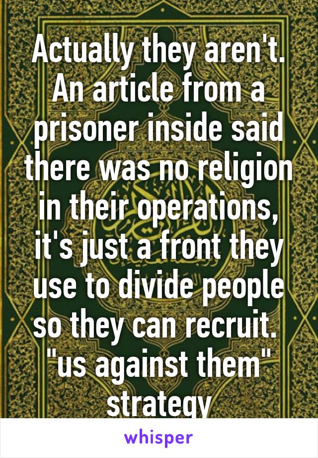 Actually they aren't. An article from a prisoner inside said there was no religion in their operations, it's just a front they use to divide people so they can recruit. 
"us against them" strategy