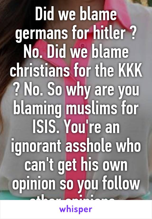 Did we blame germans for hitler ? No. Did we blame christians for the KKK ? No. So why are you blaming muslims for ISIS. You're an ignorant asshole who can't get his own opinion so you follow other opinions. 