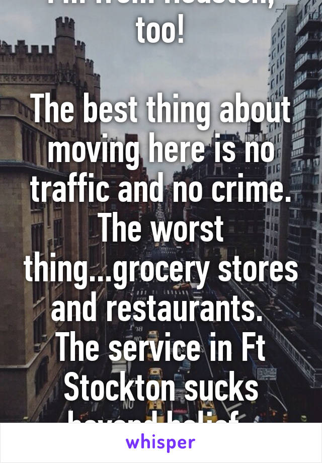 I'm from Houston, too!

The best thing about moving here is no traffic and no crime. The worst thing...grocery stores and restaurants. 
The service in Ft Stockton sucks beyond belief. 
Hang in there..