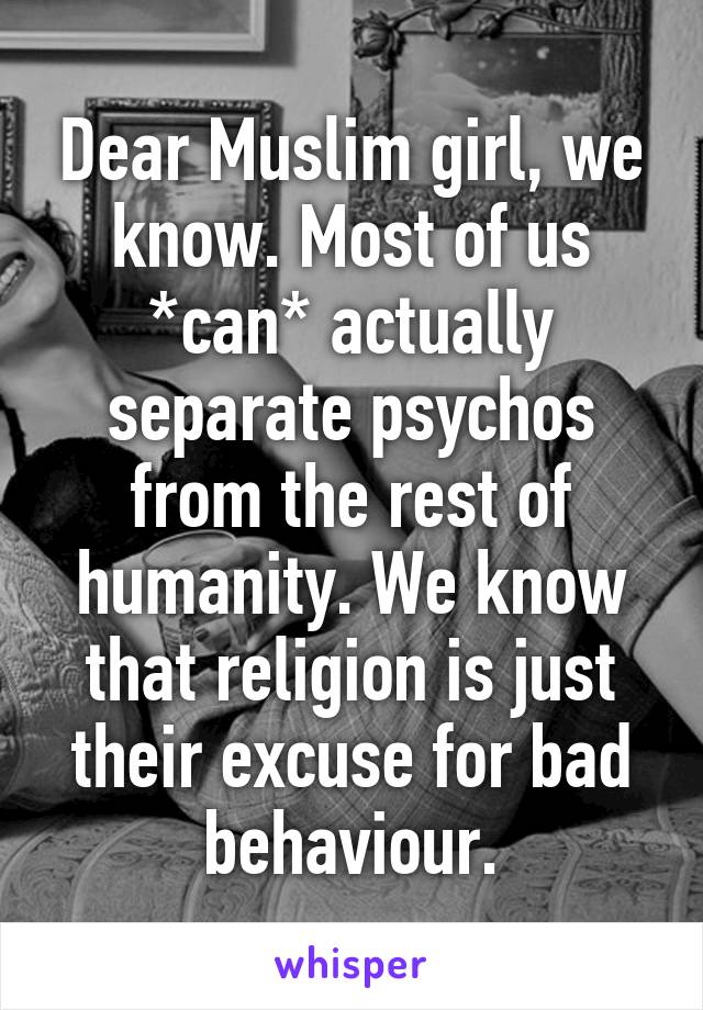 Dear Muslim girl, we know. Most of us *can* actually separate psychos from the rest of humanity. We know that religion is just their excuse for bad behaviour.