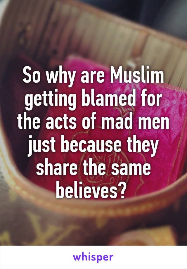 So why are Muslim getting blamed for the acts of mad men just because they share the same believes? 