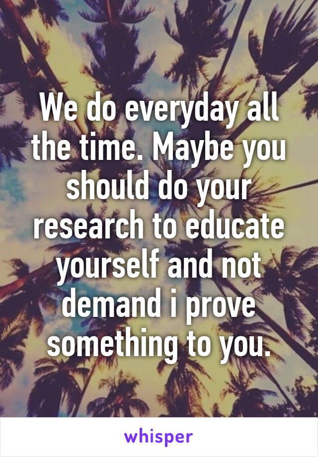 We do everyday all the time. Maybe you should do your research to educate yourself and not demand i prove something to you.